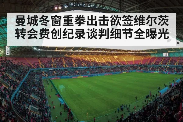 曼城冬窗重拳出击欲签维尔茨转会费创纪录谈判细节全曝光