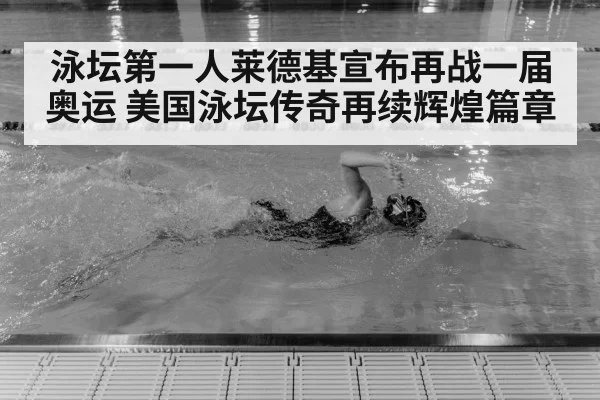 泳坛第一人莱德基宣布再战一届奥运 美国泳坛传奇再续辉煌篇章